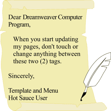 Dear Dreamweaver Computer Program, When you start updating my pages, don't touch or
 change anything between these two (2) tags.   Sincerely, Template and Menu Hot Sauce User 
